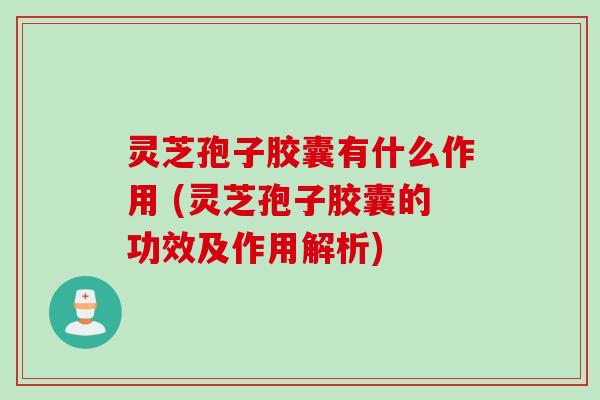 灵芝孢子胶囊有什么作用 (灵芝孢子胶囊的功效及作用解析)