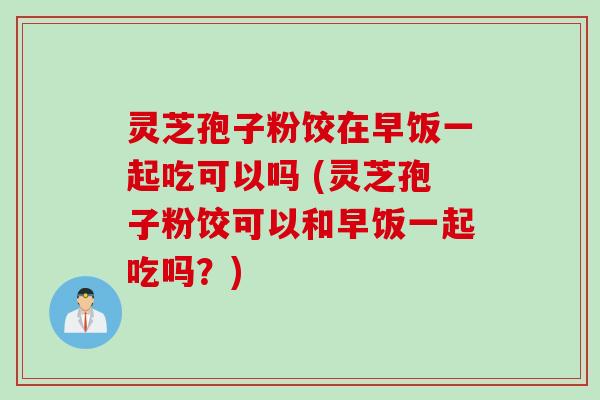 灵芝孢子粉饺在早饭一起吃可以吗 (灵芝孢子粉饺可以和早饭一起吃吗？)