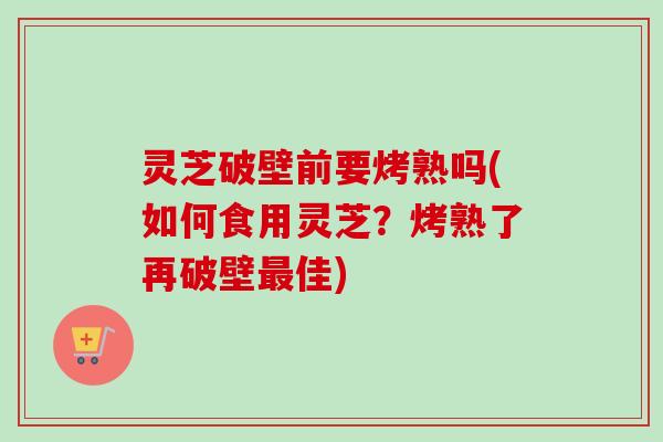 灵芝破壁前要烤熟吗(如何食用灵芝?烤熟了再破壁佳) 灵芝破壁前要烤熟吗(如何食用灵芝?烤熟了再破壁佳)
