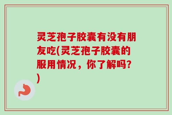 灵芝孢子胶囊有没有朋友吃(灵芝孢子胶囊的服用情况，你了解吗？)