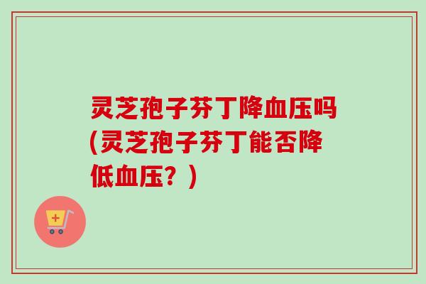 灵芝孢子芬丁降血压吗(灵芝孢子芬丁能否降低血压？)