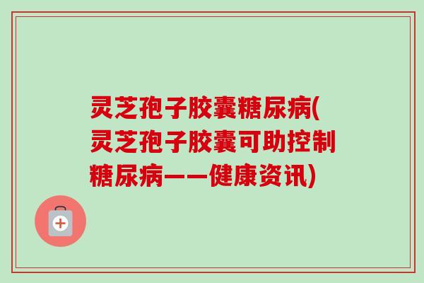 灵芝孢子胶囊糖尿病(灵芝孢子胶囊可助控制糖尿病——健康资讯)