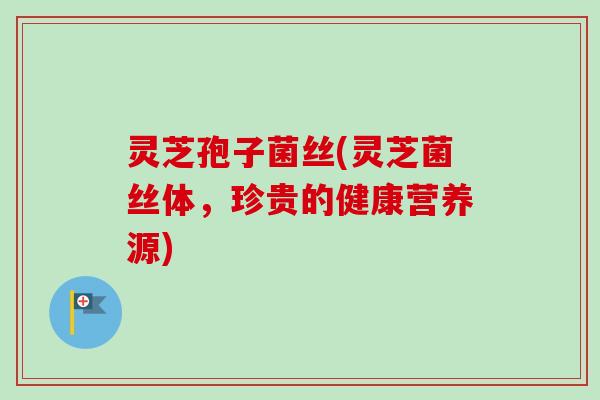 灵芝孢子菌丝(灵芝菌丝体，珍贵的健康营养源)
