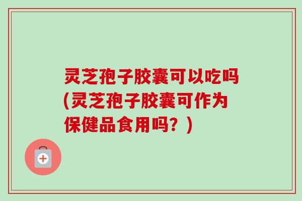 灵芝孢子胶囊可以吃吗(灵芝孢子胶囊可作为保健品食用吗？)