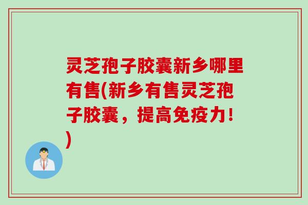 灵芝孢子胶囊新乡哪里有售(新乡有售灵芝孢子胶囊，提高免疫力！)