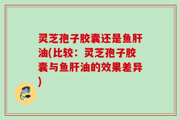 灵芝孢子胶囊还是鱼肝油(比较：灵芝孢子胶囊与鱼肝油的效果差异)