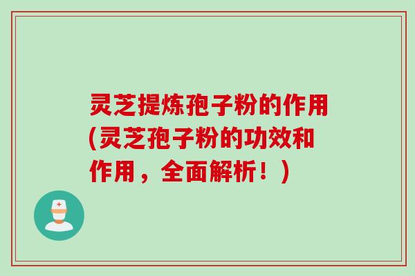 灵芝提炼孢子粉的作用(灵芝孢子粉的功效和作用，全面解析！)