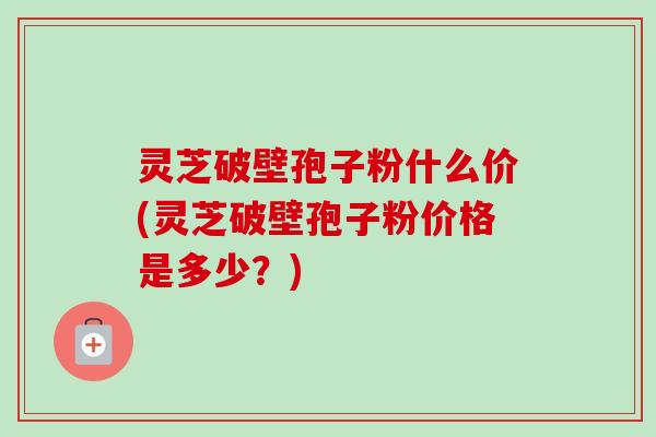 灵芝破壁孢子粉什么价(灵芝破壁孢子粉价格是多少？)