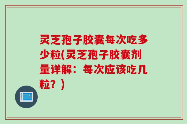灵芝孢子胶囊每次吃多少粒(灵芝孢子胶囊剂量详解：每次应该吃几粒？)