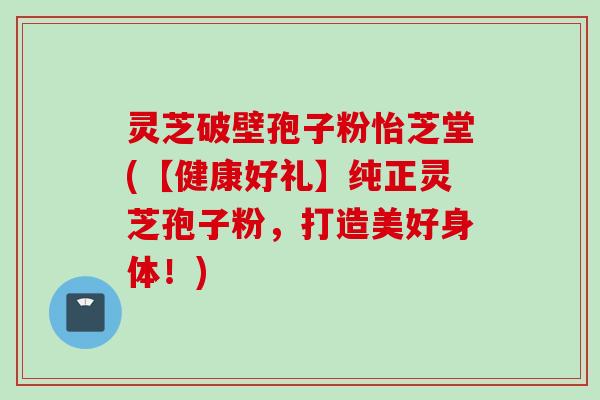 灵芝破壁孢子粉怡芝堂(【健康好礼】纯正灵芝孢子粉，打造美好身体！)