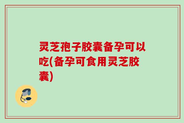 灵芝孢子胶囊备孕可以吃(备孕可食用灵芝胶囊)