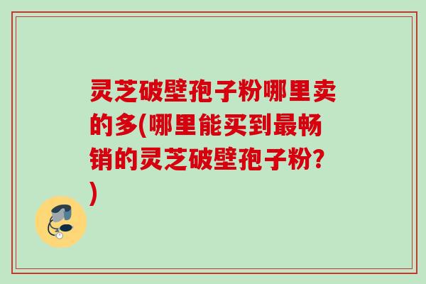 灵芝破壁孢子粉哪里卖的多(哪里能买到畅销的灵芝破壁孢子粉？)