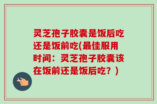 灵芝孢子胶囊是饭后吃还是饭前吃(最佳服用时间：灵芝孢子胶囊该在饭前还是饭后吃？)