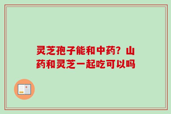 灵芝孢子能和中药？山药和灵芝一起吃可以吗
