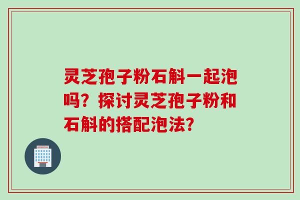 灵芝孢子粉石斛一起泡吗？探讨灵芝孢子粉和石斛的搭配泡法？