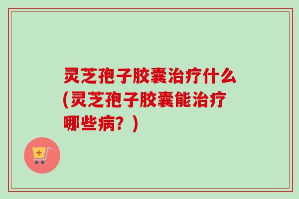 灵芝孢子胶囊治疗什么(灵芝孢子胶囊能治疗哪些病？)
