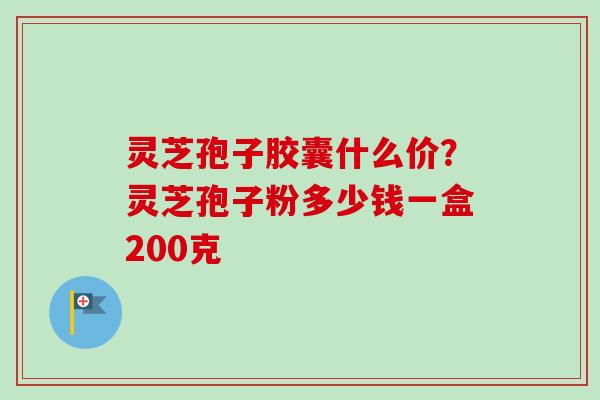 灵芝孢子胶囊什么价？灵芝孢子粉多少钱一盒200克