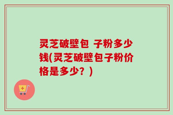 灵芝破壁包 子粉多少钱(灵芝破壁包子粉价格是多少？)