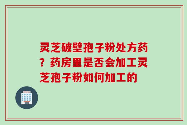 灵芝破壁孢子粉处方药？药房里是否会加工灵芝孢子粉如何加工的