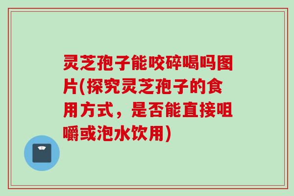 灵芝孢子能咬碎喝吗图片(探究灵芝孢子的食用方式，是否能直接咀嚼或泡水饮用)