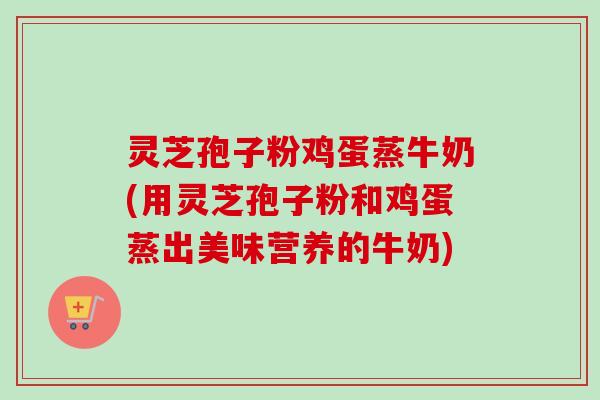灵芝孢子粉鸡蛋蒸牛奶(用灵芝孢子粉和鸡蛋蒸出美味营养的牛奶)