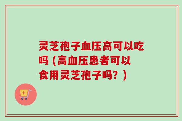 灵芝孢子血压高可以吃吗 (高血压患者可以食用灵芝孢子吗？)