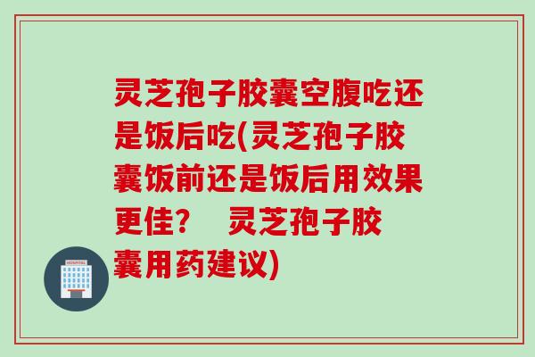 灵芝孢子胶囊空腹吃还是饭后吃(灵芝孢子胶囊饭前还是饭后用效果更佳？  灵芝孢子胶囊用药建议)