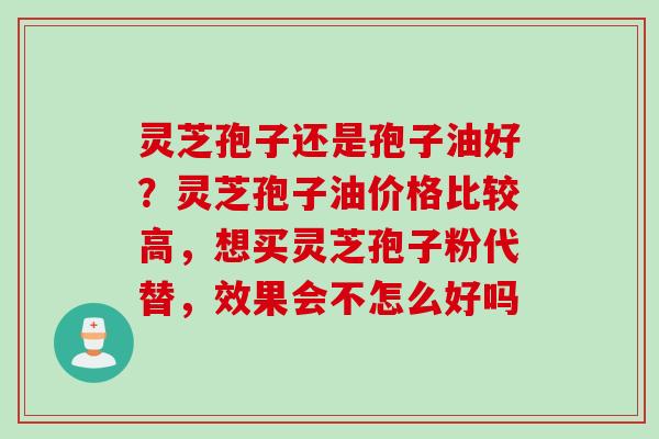 灵芝孢子还是孢子油好？灵芝孢子油价格比较高，想买灵芝孢子粉代替，效果会不怎么好吗