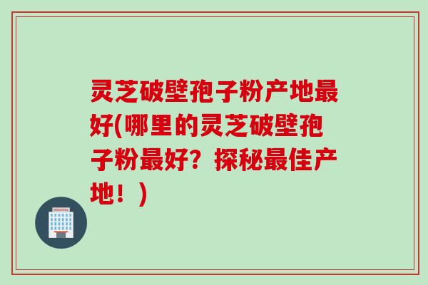 灵芝破壁孢子粉产地最好(哪里的灵芝破壁孢子粉最好？探秘最佳产地！)