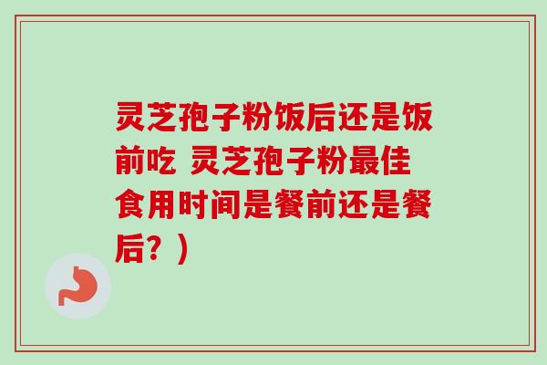 灵芝孢子粉饭后还是饭前吃 灵芝孢子粉最佳食用时间是餐前还是餐后？)