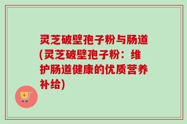 灵芝破壁孢子粉与肠道(灵芝破壁孢子粉：维护肠道健康的优质营养补给)