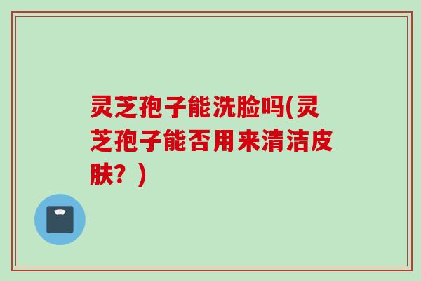 灵芝孢子能洗脸吗(灵芝孢子能否用来清洁皮肤？)