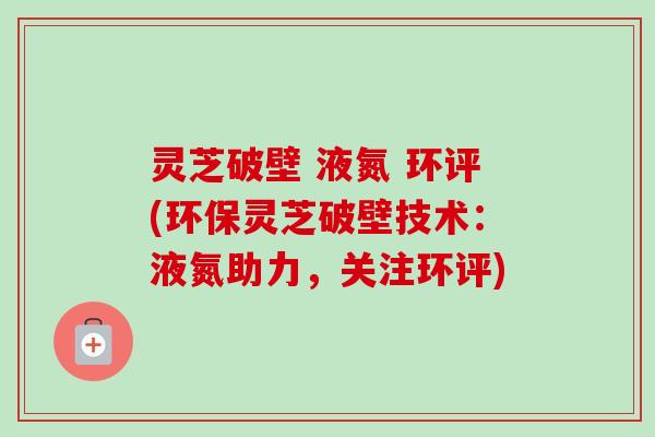 灵芝破壁 液氮 环评(环保灵芝破壁技术：液氮助力，关注环评)