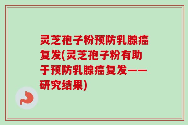 灵芝孢子粉预防乳腺癌复发(灵芝孢子粉有助于预防乳腺癌复发——研究结果)