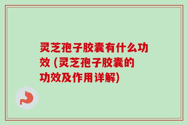 灵芝孢子胶囊有什么功效 (灵芝孢子胶囊的功效及作用详解)