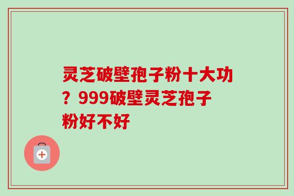灵芝破壁孢子粉十大功？999破壁灵芝孢子粉好不好