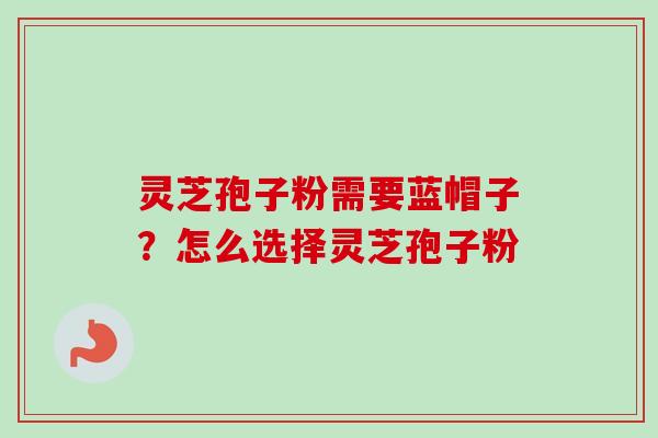 灵芝孢子粉需要蓝帽子？怎么选择灵芝孢子粉