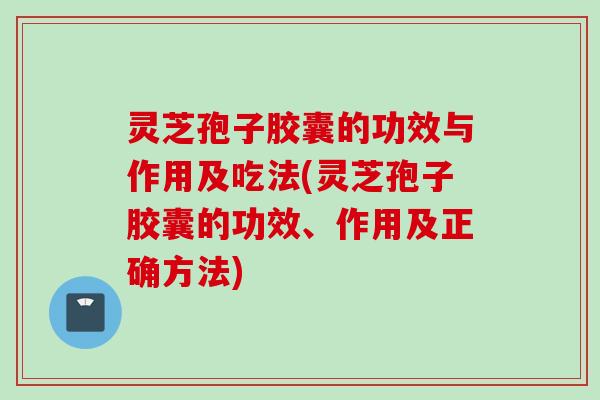 灵芝孢子胶囊的功效与作用及吃法(灵芝孢子胶囊的功效、作用及正确方法)