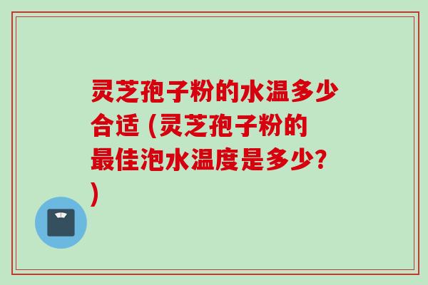 灵芝孢子粉的水温多少合适 (灵芝孢子粉的最佳泡水温度是多少？)