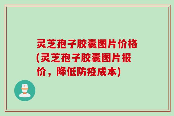灵芝孢子胶囊图片价格(灵芝孢子胶囊图片报价，降低防疫成本)