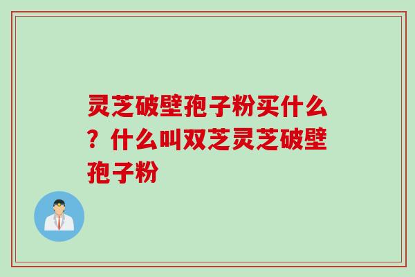 灵芝破壁孢子粉买什么？什么叫双芝灵芝破壁孢子粉
