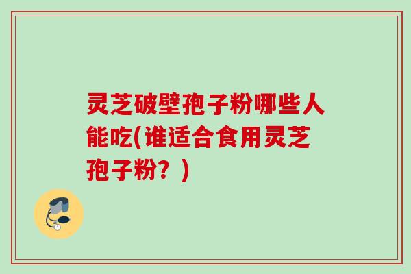 灵芝破壁孢子粉哪些人能吃(谁适合食用灵芝孢子粉？)