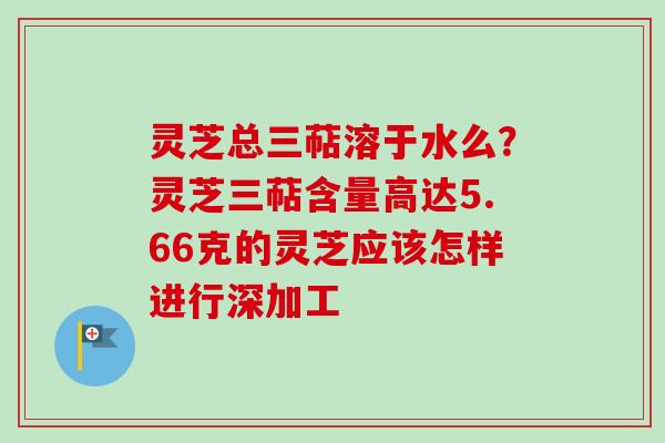 灵芝总三萜溶于水么？灵芝三萜含量高达5.66克的灵芝应该怎样进行深加工
