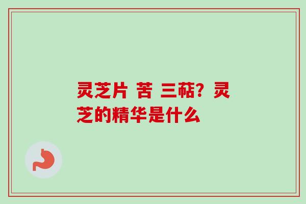 灵芝片 苦 三萜？灵芝的精华是什么