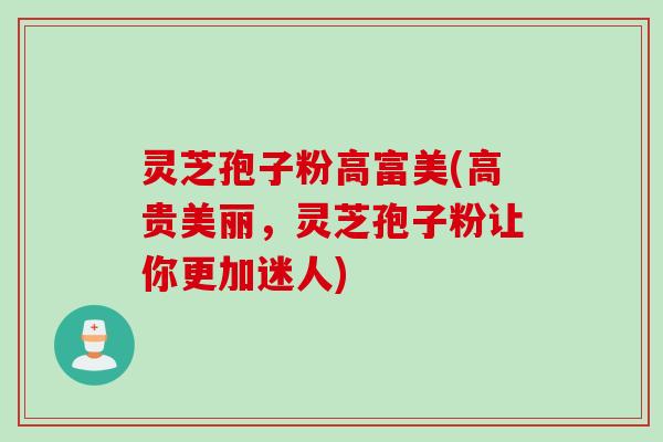 灵芝孢子粉高富美(高贵美丽，灵芝孢子粉让你更加迷人)