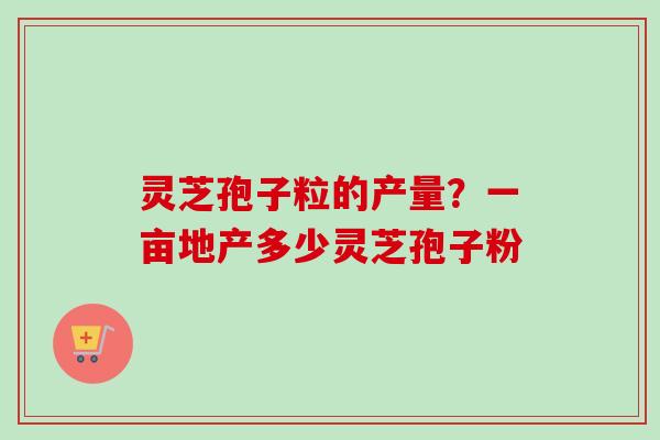 灵芝孢子粒的产量？一亩地产多少灵芝孢子粉