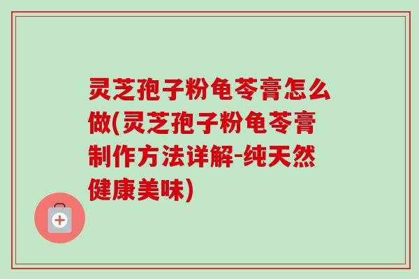 灵芝孢子粉龟苓膏怎么做(灵芝孢子粉龟苓膏制作方法详解-纯天然健康美味)