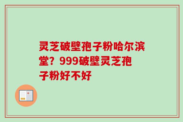 灵芝破壁孢子粉哈尔滨堂？999破壁灵芝孢子粉好不好