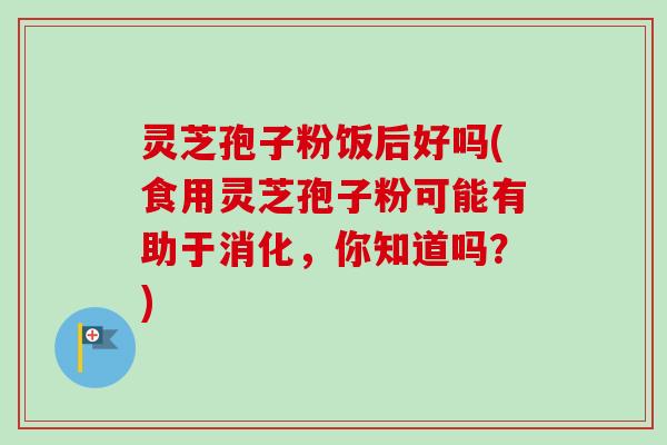 灵芝孢子粉饭后好吗(食用灵芝孢子粉可能有助于消化，你知道吗？)