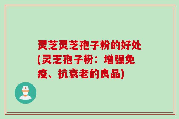 灵芝灵芝孢子粉的好处(灵芝孢子粉：增强免疫、抗衰老的良品)